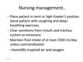 Nursing management..
• Place patient in semi or high-Fowler’s position.
Assist patient with coughing and deep-
breathing exercises.
• Clear secretions from mouth and trachea;
suction as necessary.
• Maintain fluid intake of at least 2500 mL/day
unless contraindicated.
–Humidify inspired air and oxygen.
77
7/24/2022
 