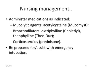 Nursing management..
• Administer medications as indicated:
–Mucolytic agents: acetylcysteine (Mucomyst);
–Bronchodilators: oxtriphylline (Choledyl),
theophylline (Theo-Dur);
–Corticosteroids (prednisone).
• Be prepared for/assist with emergency
intubation.
78
7/24/2022
 