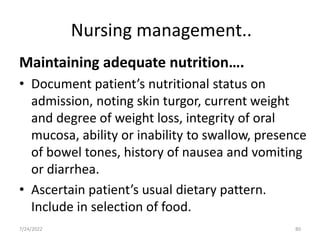 Nursing management..
Maintaining adequate nutrition….
• Document patient’s nutritional status on
admission, noting skin turgor, current weight
and degree of weight loss, integrity of oral
mucosa, ability or inability to swallow, presence
of bowel tones, history of nausea and vomiting
or diarrhea.
• Ascertain patient’s usual dietary pattern.
Include in selection of food.
80
7/24/2022
 