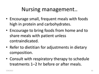 Nursing management..
• Encourage small, frequent meals with foods
high in protein and carbohydrates.
• Encourage to bring foods from home and to
share meals with patient unless
contraindicated.
• Refer to dietitian for adjustments in dietary
composition.
• Consult with respiratory therapy to schedule
treatments 1–2 hr before or after meals.
82
7/24/2022
 