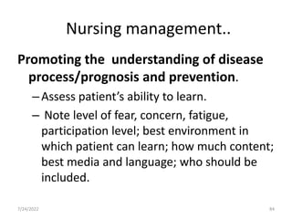 Nursing management..
Promoting the understanding of disease
process/prognosis and prevention.
–Assess patient’s ability to learn.
– Note level of fear, concern, fatigue,
participation level; best environment in
which patient can learn; how much content;
best media and language; who should be
included.
84
7/24/2022
 