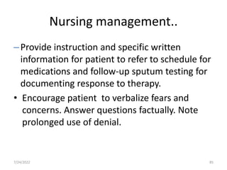 Nursing management..
–Provide instruction and specific written
information for patient to refer to schedule for
medications and follow-up sputum testing for
documenting response to therapy.
• Encourage patient to verbalize fears and
concerns. Answer questions factually. Note
prolonged use of denial.
85
7/24/2022
 