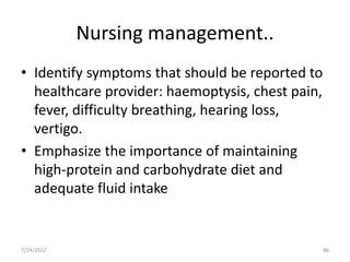 Nursing management..
• Identify symptoms that should be reported to
healthcare provider: haemoptysis, chest pain,
fever, difficulty breathing, hearing loss,
vertigo.
• Emphasize the importance of maintaining
high-protein and carbohydrate diet and
adequate fluid intake
86
7/24/2022
 