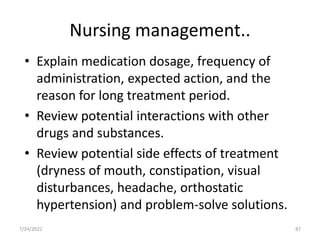 Nursing management..
• Explain medication dosage, frequency of
administration, expected action, and the
reason for long treatment period.
• Review potential interactions with other
drugs and substances.
• Review potential side effects of treatment
(dryness of mouth, constipation, visual
disturbances, headache, orthostatic
hypertension) and problem-solve solutions.
87
7/24/2022
 