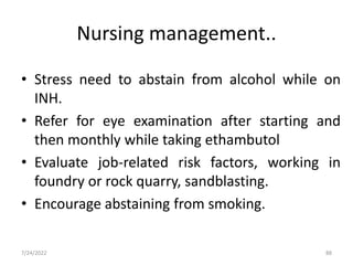 Nursing management..
• Stress need to abstain from alcohol while on
INH.
• Refer for eye examination after starting and
then monthly while taking ethambutol
• Evaluate job-related risk factors, working in
foundry or rock quarry, sandblasting.
• Encourage abstaining from smoking.
88
7/24/2022
 