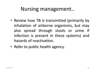 Nursing management..
• Review how TB is transmitted (primarily by
inhalation of airborne organisms, but may
also spread through stools or urine if
infection is present in these systems) and
hazards of reactivation.
• Refer to public health agency.
89
7/24/2022
 