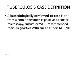 TUBERCULOSIS CASE DEFINITION
• A bacteriologically confirmed TB case is one
from whom a specimen is positive by smear
microscopy, culture or WHO-recommended
rapid diagnostics-WRD such as Xpert MTB/RIF.
7/24/2022 9
 