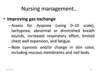 Nursing management..
• Improving gas exchange
–Assess for dyspnea (using 0–10 scale),
tachypnea, abnormal or diminished breath
sounds, increased respiratory effort, limited
chest wall expansion, and fatigue.
–Note cyanosis and/or change in skin color,
including mucous membranes and nail beds.
90
7/24/2022
 