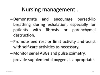 Nursing management..
–Demonstrate and encourage pursed-lip
breathing during exhalation, especially for
patients with fibrosis or parenchymal
destruction.
–Promote bed rest or limit activity and assist
with self-care activities as necessary.
–Monitor serial ABGs and pulse oximetry.
–provide supplemental oxygen as appropriate.
91
7/24/2022
 