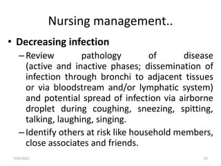 Nursing management..
• Decreasing infection
–Review pathology of disease
(active and inactive phases; dissemination of
infection through bronchi to adjacent tissues
or via bloodstream and/or lymphatic system)
and potential spread of infection via airborne
droplet during coughing, sneezing, spitting,
talking, laughing, singing.
–Identify others at risk like household members,
close associates and friends.
92
7/24/2022
 