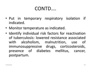 CONTD….
• Put in temporary respiratory isolation if
indicated.
• Monitor temperature as indicated.
• Identify individual risk factors for reactivation
of tuberculosis: lowered resistance associated
with alcoholism, malnutrition, use of
immunosuppressive drugs, corticosteroids,
presence of diabetes mellitus, cancer,
postpartum.
7/24/2022 94
 