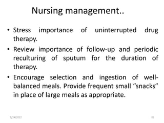 Nursing management..
• Stress importance of uninterrupted drug
therapy.
• Review importance of follow-up and periodic
reculturing of sputum for the duration of
therapy.
• Encourage selection and ingestion of well-
balanced meals. Provide frequent small “snacks”
in place of large meals as appropriate.
95
7/24/2022
 