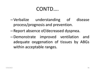 CONTD….
–Verbalize understanding of disease
process/prognosis and prevention.
–Report absence of/decreased dyspnea.
–Demonstrate improved ventilation and
adequate oxygenation of tissues by ABGs
within acceptable ranges.
7/24/2022 98
 