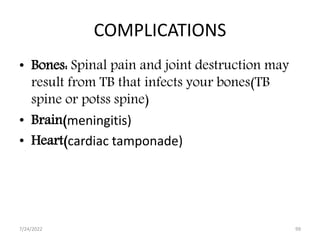 COMPLICATIONS
• Bones: Spinal pain and joint destruction may
result from TB that infects your bones(TB
spine or potss spine)
• Brain(meningitis)
• Heart(cardiac tamponade)
7/24/2022 99
 