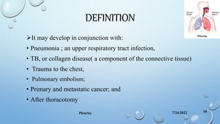 DEFINITION
It may develop in conjunction with:
• Pneumonia ; an upper respiratory tract infection,
• TB, or collagen disease( a component of the connective tissue)
• Trauma to the chest,
• Pulmonary embolism;
• Primary and metastatic cancer; and
• After thoracotomy
7/24/2022
Pleurisy 10
 