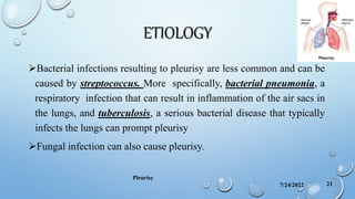 ETIOLOGY
Bacterial infections resulting to pleurisy are less common and can be
caused by streptococcus. More specifically, bacterial pneumonia, a
respiratory infection that can result in inflammation of the air sacs in
the lungs, and tuberculosis, a serious bacterial disease that typically
infects the lungs can prompt pleurisy
Fungal infection can also cause pleurisy.
7/24/2022
Pleurisy
21
 