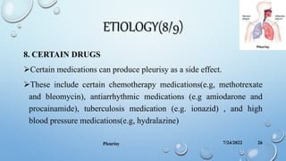 ETIOLOGY(8/9)
8. CERTAIN DRUGS
Certain medications can produce pleurisy as a side effect.
These include certain chemotherapy medications(e.g, methotrexate
and bleomycin), antiarrhythmic medications (e.g amiodarone and
procainamide), tuberculosis medication (e.g. ionazid) , and high
blood pressure medications(e.g, hydralazine)
7/24/2022
Pleurisy 26
 