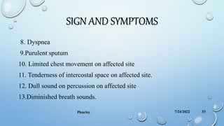 SIGN AND SYMPTOMS
8. Dyspnea
9.Purulent sputum
10. Limited chest movement on affected site
11. Tenderness of intercostal space on affected site.
12. Dull sound on percussion on affected site
13.Diminished breath sounds.
7/24/2022
Pleurisy 33
 