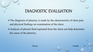 DIAGNOSTIC EVALUATION
The diagnosis of pleurisy is made by the characteristic of chest pain
and physical findings on examination of the chest.
Analysis of pleural fluid aspirated from the chest can help determine
the cause of the pleurisy.
7/24/2022
Pleurisy 34
 