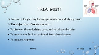 TREATMENT
Treatment for pleurisy focuses primarily on underlying cause
The objectives of treatment are :
• To discover the underlying cause and to relieve the pain.
• To remove the fluid, air or blood from pleural spaces
• To relieve symptoms
7/24/2022
Pleurisy 42
 