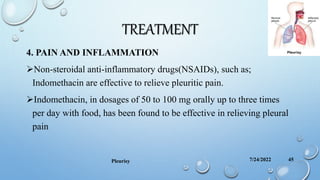 TREATMENT
4. PAIN AND INFLAMMATION
Non-steroidal anti-inflammatory drugs(NSAIDs), such as;
Indomethacin are effective to relieve pleuritic pain.
Indomethacin, in dosages of 50 to 100 mg orally up to three times
per day with food, has been found to be effective in relieving pleural
pain
7/24/2022
Pleurisy 45
 