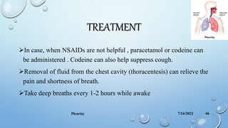 TREATMENT
In case, when NSAIDs are not helpful , paracetamol or codeine can
be administered . Codeine can also help suppress cough.
Removal of fluid from the chest cavity (thoracentesis) can relieve the
pain and shortness of breath.
Take deep breaths every 1-2 hours while awake
7/24/2022
Pleurisy 46
 
