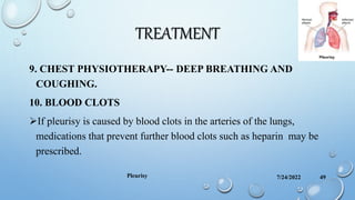 TREATMENT
9. CHEST PHYSIOTHERAPY-- DEEP BREATHING AND
COUGHING.
10. BLOOD CLOTS
If pleurisy is caused by blood clots in the arteries of the lungs,
medications that prevent further blood clots such as heparin may be
prescribed.
7/24/2022
Pleurisy 49
 