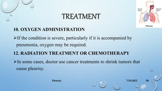 TREATMENT
10. OXYGEN ADMINISTRATION
If the condition is severe, particularly if it is accompanied by
pneumonia, oxygen may be required.
12. RADIATION TREATMENT OR CHEMOTHERAPY
In some cases, doctor use cancer treatments to shrink tumors that
cause pleurisy.
7/24/2022
Pleurisy 50
 