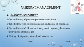 NURSING MANAGEMENT
1. NURSING ASSESSMENT
Obtain history of previous pulmonary condition
Take history with emphasis on onset and nature of chest pain.
Obtain history of illness such as systemic lupus erythematous,
tuberculosis infection, etc.
History of cigarette, alcohol and tobacco use
7/24/2022
Pleurisy 53
 