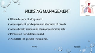 NURSING MANAGEMENT
Obtain history of drugs used
Assess patient for dyspnea and shortness of breath
Assess breath sounds and monitor respiratory rate
Percussion for dullness sound.
 Ascultate for pleural friction rub.
7/24/2022
Pleurisy 54
 