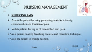 NURSING MANAGEMENT
1. REDUCING PAIN
 Assess the patient by using pain rating scale for intensity,
characteristics and location of pain.
 Watch patient for signs of discomfort and pain.
Assist patient on deep breathing exercise and relaxation technique.
Assist the patient to change position.
7/24/2022
Pleurisy
56
 
