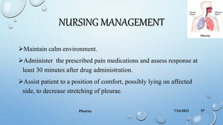 NURSING MANAGEMENT
Maintain calm environment.
Administer the prescribed pain medications and assess response at
least 30 minutes after drug administration.
Assist patient to a position of comfort, possibly lying on affected
side, to decrease stretching of pleurae.
7/24/2022
Pleurisy 57
 