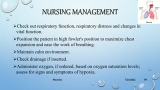 NURSING MANAGEMENT
Check out respiratory function, respiratory distress and changes in
vital function.
Position the patient in high fowler's position to maximize chest
expansion and ease the work of breathing.
Maintain calm environment.
Check drainage if inserted.
Administer oxygen, if ordered, based on oxygen saturation levels;
assess for signs and symptoms of hypoxia.
7/24/2022
Pleurisy 59
 