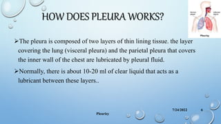 HOW DOES PLEURA WORKS?
The pleura is composed of two layers of thin lining tissue. the layer
covering the lung (visceral pleura) and the parietal pleura that covers
the inner wall of the chest are lubricated by pleural fluid.
Normally, there is about 10-20 ml of clear liquid that acts as a
lubricant between these layers..
7/24/2022
Pleurisy
6
 