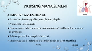 NURSING MANAGEMENT
3. IMPROVE GAS EXCHANGE
Assess respiration; quality, rate ,rhythm, depth.
Auscultate lung sounds.
Observe color of skin, mucous membrane and nail beds for presence
of cyanosis.
Advice patient for complete bed rest.
Encourage use of relaxation technique such as deep breathing.
7/24/2022
Pleurisy 60
 