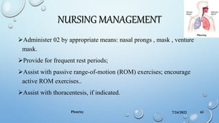 NURSING MANAGEMENT
7/24/2022
Pleurisy 61
Administer 02 by appropriate means: nasal prongs , mask , venture
mask.
Provide for frequent rest periods;
Assist with passive range-of-motion (ROM) exercises; encourage
active ROM exercises..
Assist with thoracentesis, if indicated.
 