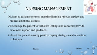 NURSING MANAGEMENT
Listen to patient concerns; attentive listening relieves anxiety and
reduces emotional distress
Encourage the patient to verbalize feelings and concerns; provide
emotional support and guidance.
Assist the patient in using positive coping strategies and relaxation
techniques.
7/24/2022
Pleurisy 63
 