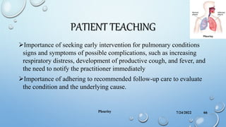 PATIENT TEACHING
Importance of seeking early intervention for pulmonary conditions
signs and symptoms of possible complications, such as increasing
respiratory distress, development of productive cough, and fever, and
the need to notify the practitioner immediately
Importance of adhering to recommended follow-up care to evaluate
the condition and the underlying cause.
7/24/2022
Pleurisy 66
 