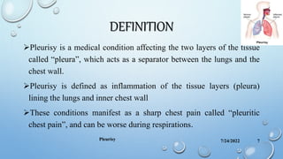 DEFINITION
Pleurisy is a medical condition affecting the two layers of the tissue
called “pleura”, which acts as a separator between the lungs and the
chest wall.
Pleurisy is defined as inflammation of the tissue layers (pleura)
lining the lungs and inner chest wall
These conditions manifest as a sharp chest pain called “pleuritic
chest pain”, and can be worse during respirations.
7/24/2022
Pleurisy 7
 