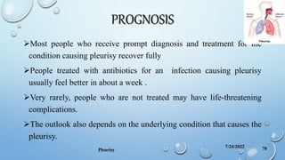 PROGNOSIS
Most people who receive prompt diagnosis and treatment for the
condition causing pleurisy recover fully
People treated with antibiotics for an infection causing pleurisy
usually feel better in about a week .
Very rarely, people who are not treated may have life-threatening
complications.
The outlook also depends on the underlying condition that causes the
pleurisy.
7/24/2022
Pleurisy 70
 