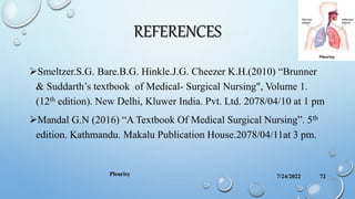 REFERENCES
Smeltzer.S.G. Bare.B.G. Hinkle.J.G. Cheezer K.H.(2010) “Brunner
& Suddarth’s textbook of Medical- Surgical Nursing", Volume 1.
(12th edition). New Delhi, Kluwer India. Pvt. Ltd. 2078/04/10 at 1 pm
Mandal G.N (2016) “A Textbook Of Medical Surgical Nursing”. 5th
edition. Kathmandu. Makalu Publication House.2078/04/11at 3 pm.
7/24/2022 72
Pleurisy
 