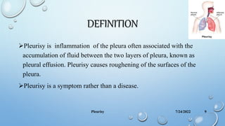 DEFINITION
Pleurisy is inflammation of the pleura often associated with the
accumulation of fluid between the two layers of pleura, known as
pleural effusion. Pleurisy causes roughening of the surfaces of the
pleura.
Pleurisy is a symptom rather than a disease.
7/24/2022
Pleurisy 9
 