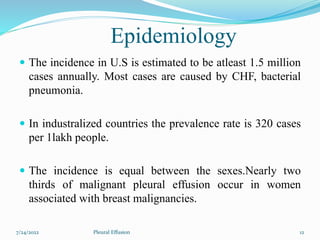 Epidemiology
 The incidence in U.S is estimated to be atleast 1.5 million
cases annually. Most cases are caused by CHF, bacterial
pneumonia.
 In industralized countries the prevalence rate is 320 cases
per 1lakh people.
 The incidence is equal between the sexes.Nearly two
thirds of malignant pleural effusion occur in women
associated with breast malignancies.
7/24/2022 12
Pleural Effusion
 