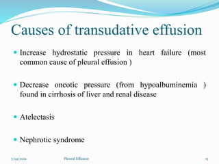 Causes of transudative effusion
 Increase hydrostatic pressure in heart failure (most
common cause of pleural effusion )
 Decrease oncotic pressure (from hypoalbuminemia )
found in cirrhosis of liver and renal disease
 Atelectasis
 Nephrotic syndrome
7/24/2022 15
Pleural Effusion
 