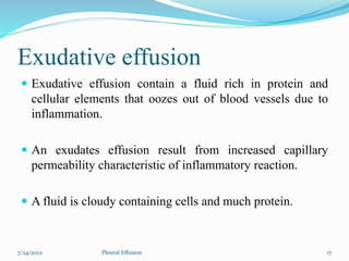 Exudative effusion
 Exudative effusion contain a fluid rich in protein and
cellular elements that oozes out of blood vessels due to
inflammation.
 An exudates effusion result from increased capillary
permeability characteristic of inflammatory reaction.
 A fluid is cloudy containing cells and much protein.
7/24/2022 17
Pleural Effusion
 