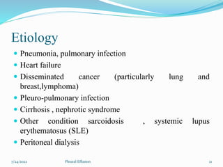 Etiology
 Pneumonia, pulmonary infection
 Heart failure
 Disseminated cancer (particularly lung and
breast,lymphoma)
 Pleuro-pulmonary infection
 Cirrhosis , nephrotic syndrome
 Other condition sarcoidosis , systemic lupus
erythematosus (SLE)
 Peritoneal dialysis
7/24/2022 21
Pleural Effusion
 