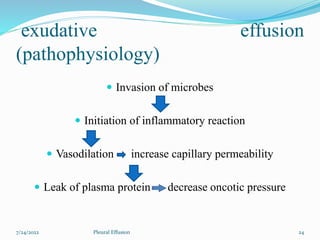exudative effusion
(pathophysiology)
 Invasion of microbes
 Initiation of inflammatory reaction
 Vasodilation increase capillary permeability
 Leak of plasma protein decrease oncotic pressure
7/24/2022 24
Pleural Effusion
 