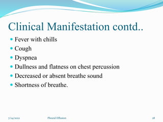 Clinical Manifestation contd..
 Fever with chills
 Cough
 Dyspnea
 Dullness and flatness on chest percussion
 Decreased or absent breathe sound
 Shortness of breathe.
7/24/2022 28
Pleural Effusion
 