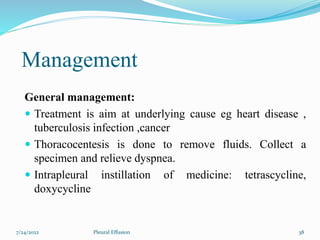 Management
General management:
 Treatment is aim at underlying cause eg heart disease ,
tuberculosis infection ,cancer
 Thoracocentesis is done to remove fluids. Collect a
specimen and relieve dyspnea.
 Intrapleural instillation of medicine: tetrascycline,
doxycycline
7/24/2022 38
Pleural Effusion
 