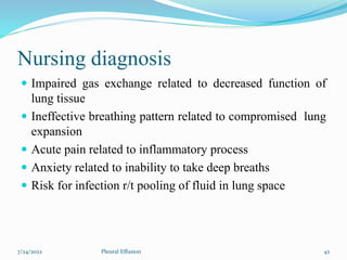 Nursing diagnosis
 Impaired gas exchange related to decreased function of
lung tissue
 Ineffective breathing pattern related to compromised lung
expansion
 Acute pain related to inflammatory process
 Anxiety related to inability to take deep breaths
 Risk for infection r/t pooling of fluid in lung space
7/24/2022 42
Pleural Effusion
 